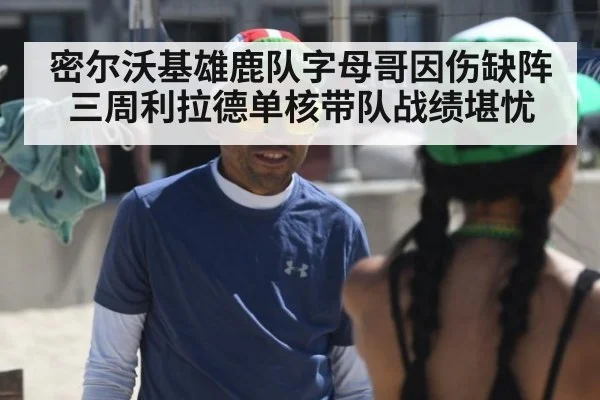 密尔沃基雄鹿队字母哥因伤缺阵三周利拉德单核带队战绩堪忧