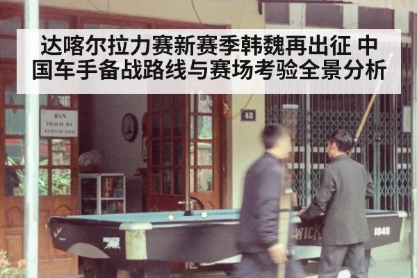 达喀尔拉力赛新赛季韩魏再出征 中国车手备战路线与赛场考验全景分析